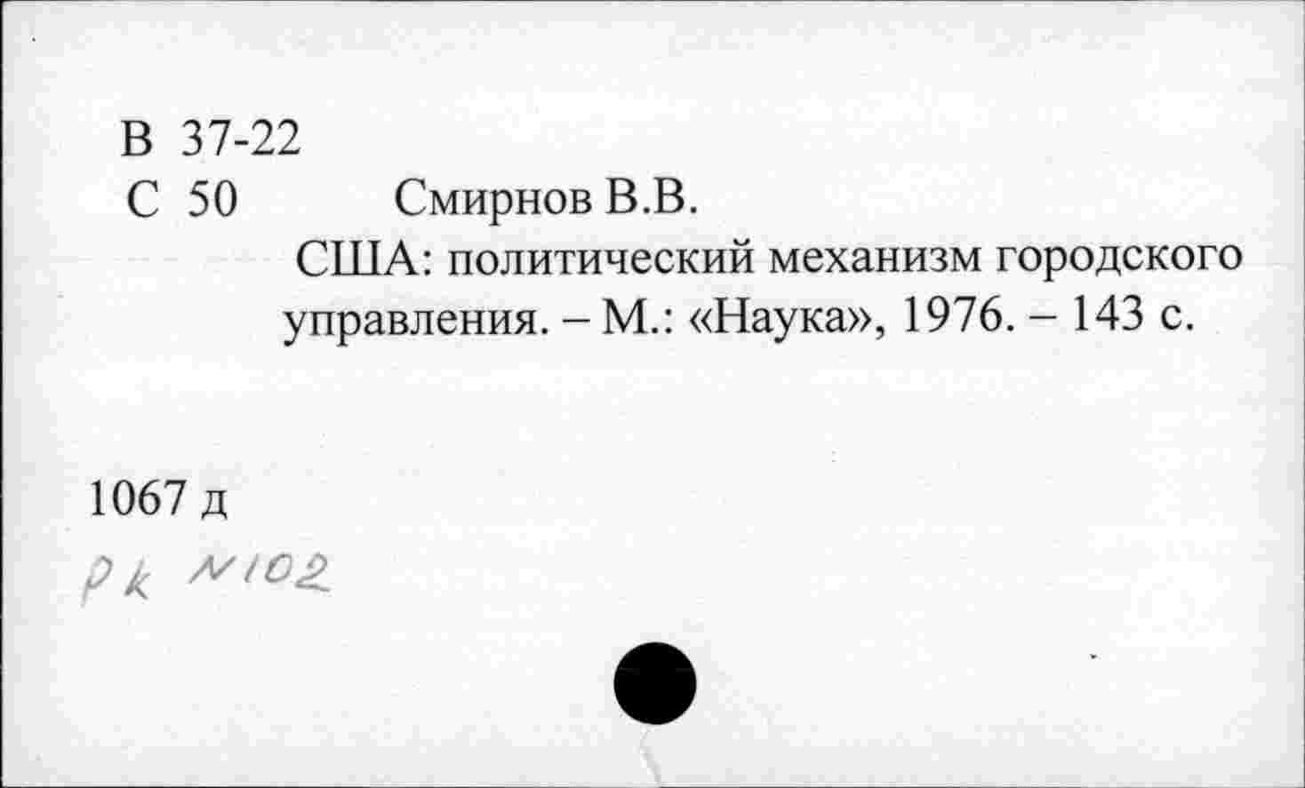 ﻿В 37-22
С 50 Смирнов В.В.
США: политический механизм городского управления. -М.: «Наука», 1976. - 143 с.
1067 д